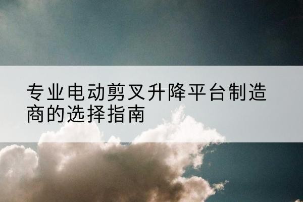 萧县电动剪叉升降平台厂家-专业电动剪叉升降平台制造商的选择指南