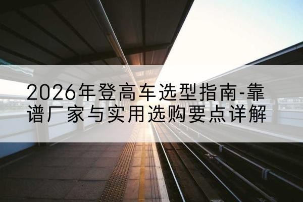 萧县登高车厂家推荐-2026年登高车选型指南-靠谱厂家与实用选购要点详解
