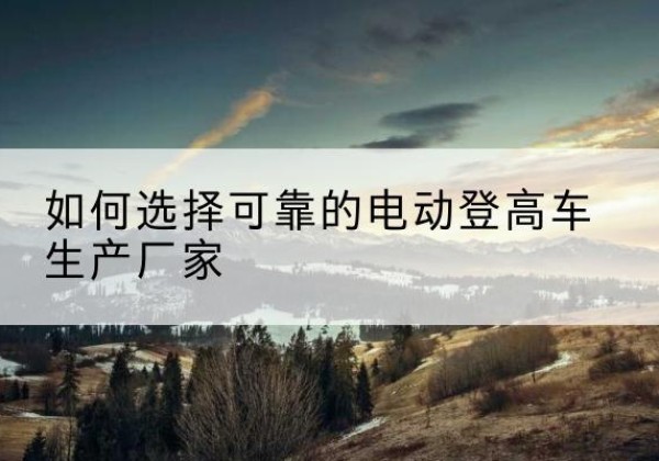 萧县电动登高车厂家-如何选择可靠的电动登高车生产厂家