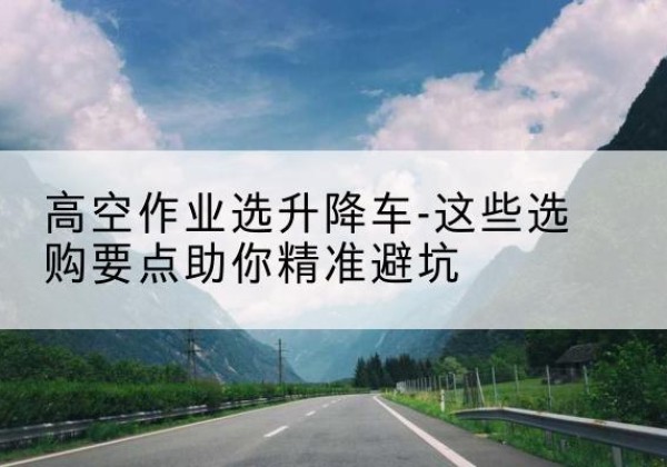 萧县升降车厂家-高空作业选升降车-这些选购要点助你*避坑