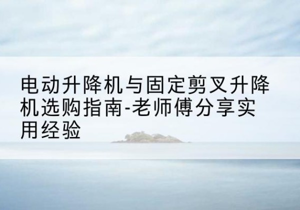 萧县电动升降机怎么选-电动升降机与固定剪叉升降机选购指南-老师傅分享实用经验