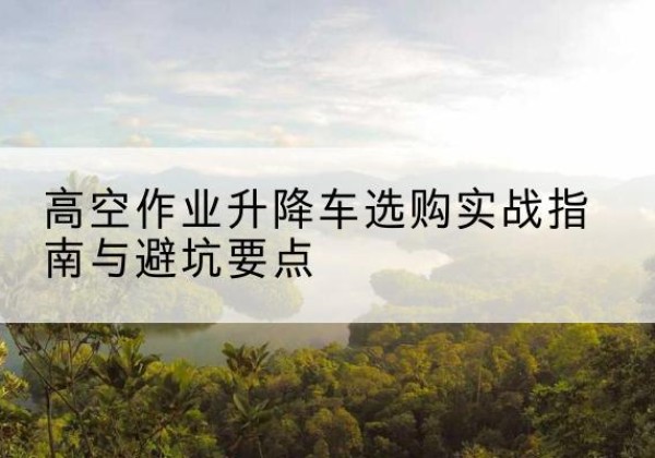 萧县升降车怎么选-高空作业升降车选购实战指南与避坑要点
