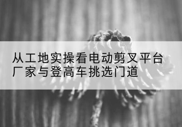 萧县电动剪叉升降平台厂家-从工地实操看电动剪叉平台厂家与登高车挑选门道