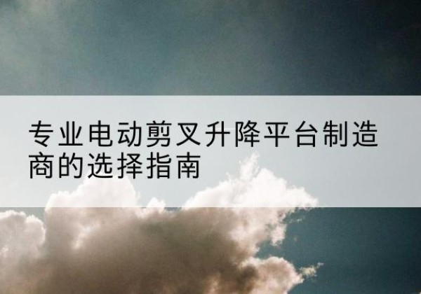 萧县电动剪叉升降平台厂家-专业电动剪叉升降平台制造商的选择指南