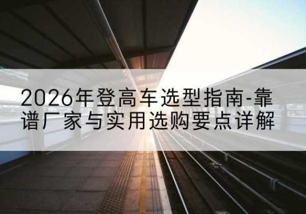 萧县登高车厂家推荐-2026年登高车选型指南-靠谱厂家与实用选购要点详解